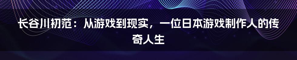 长谷川初范:从游戏到现实,一位日本游戏制作人的传奇人生