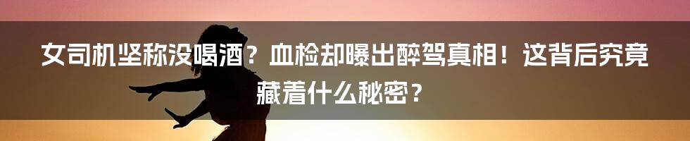 女司机坚称没喝酒?血检却曝出醉驾真相!这背后究竟藏着什么秘密?