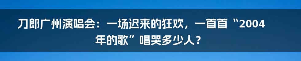 刀郎广州演唱会：一场迟来的狂欢，一首首“2004年的歌”唱哭多少人？