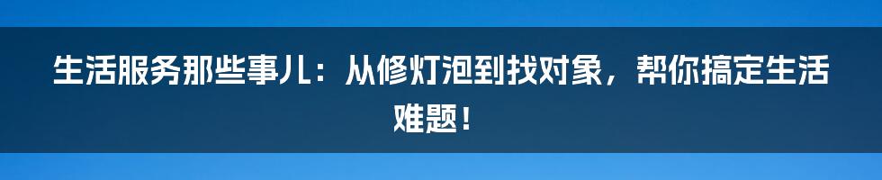 生活服务那些事儿:从修灯泡到找对象,帮你搞定生活难题!