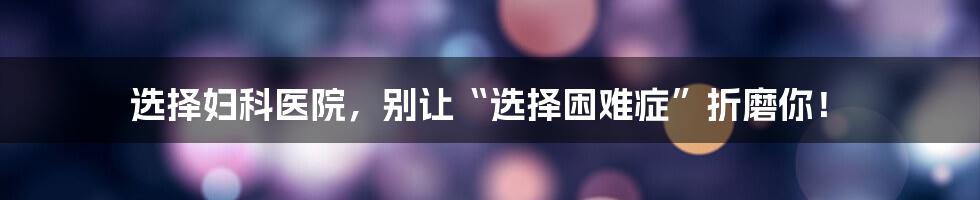 选择妇科医院,别让“选择困难症”折磨你!