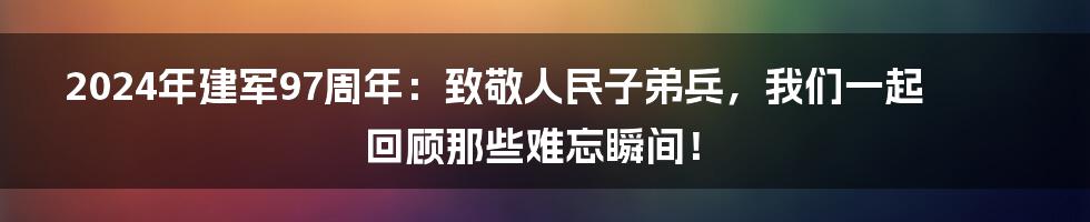 2024年建军97周年:致敬人民子弟兵,我们一起回顾那些难忘瞬间!
