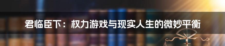 君临臣下:权力游戏与现实人生的微妙平衡