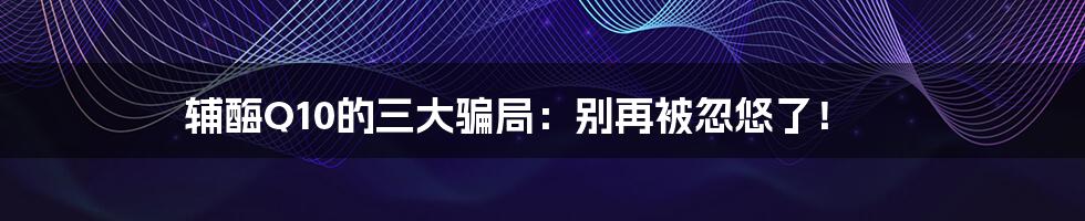 辅酶Q10的三大骗局:别再被忽悠了!