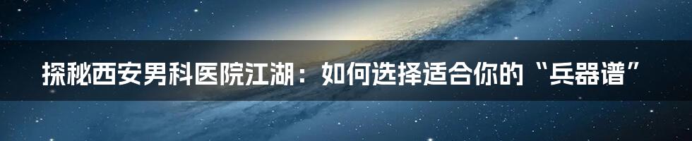 探秘西安男科医院江湖:如何选择适合你的“兵器谱”
