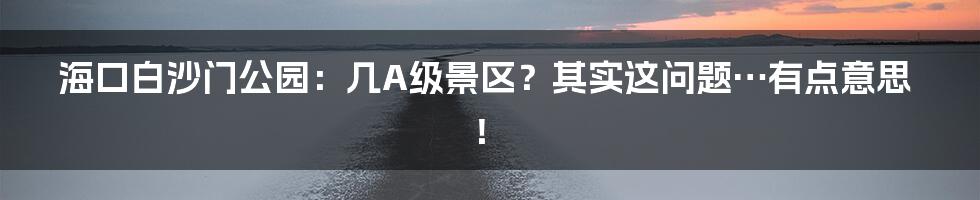 海口白沙门公园:几A级景区?其实这问题…有点意思!