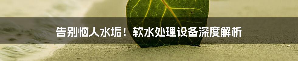 告别恼人水垢！软水处理设备深度解析