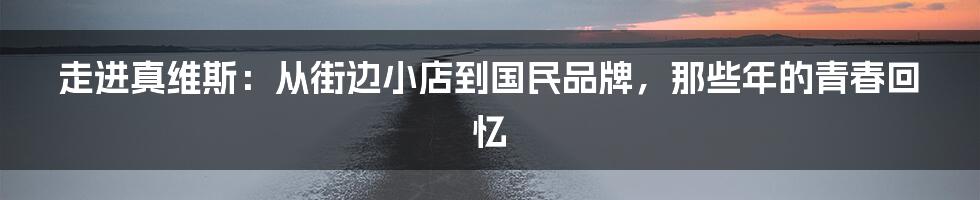 走进真维斯:从街边小店到国民品牌,那些年的青春回忆