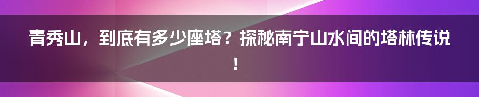 青秀山，到底有多少座塔？探秘南宁山水间的塔林传说！