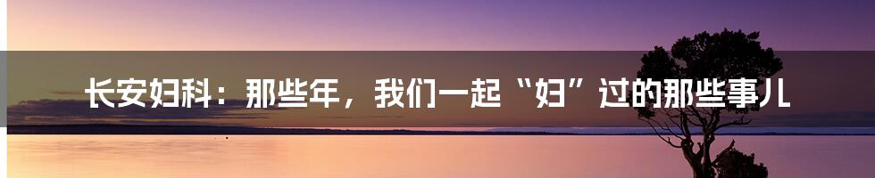 长安妇科:那些年,我们一起“妇”过的那些事儿