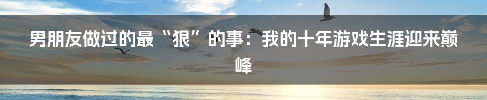 男朋友做过的最“狠”的事:我的十年游戏生涯迎来巅峰