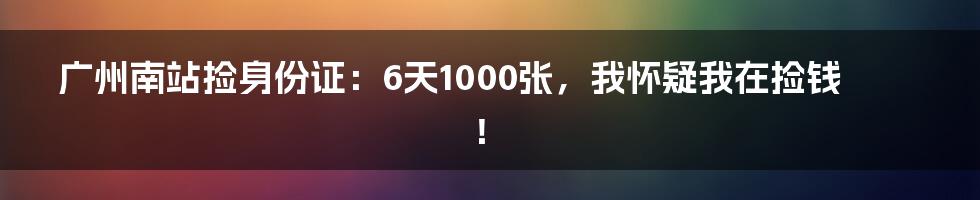 广州南站捡身份证:6天1000张,我怀疑我在捡钱!