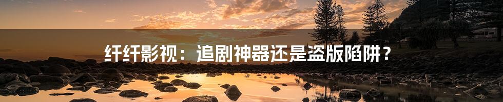 纤纤影视:追剧神器还是盗版陷阱?