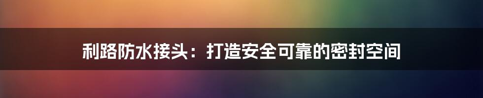利路防水接头:打造安全可靠的密封空间