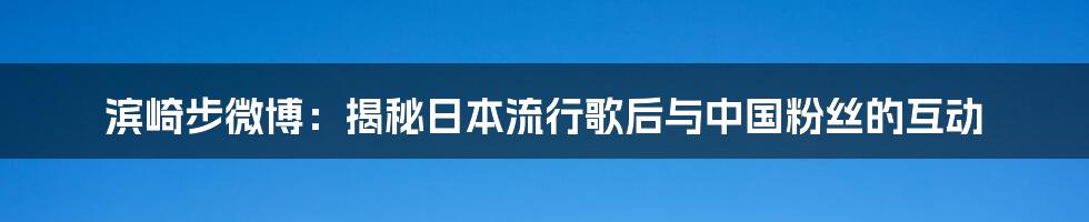 滨崎步微博:揭秘日本流行歌后与中国粉丝的互动