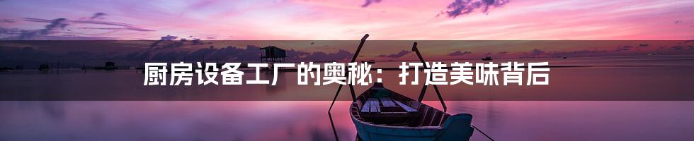 厨房设备工厂的奥秘:打造美味背后