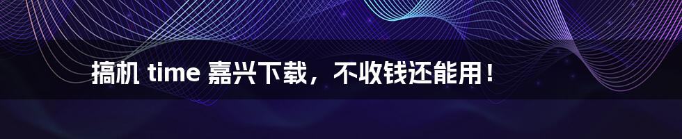 搞机 time 嘉兴下载,不收钱还能用!