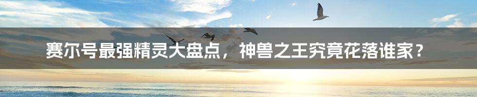 赛尔号最强精灵大盘点,神兽之王究竟花落谁家?