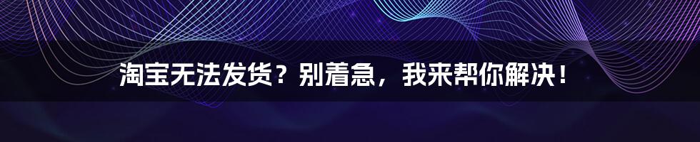 淘宝无法发货?别着急,我来帮你解决!
