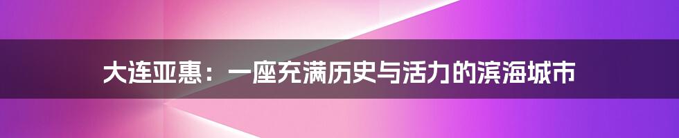 大连亚惠:一座充满历史与活力的滨海城市