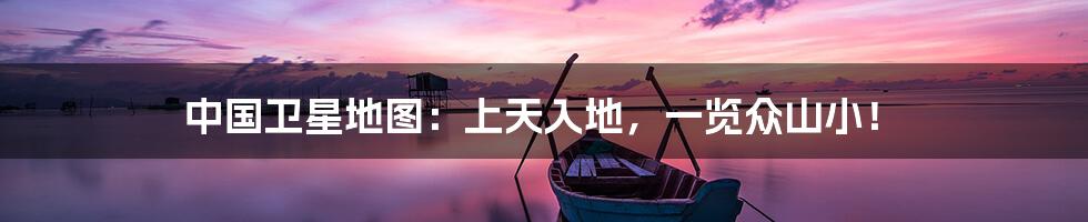 中国卫星地图:上天入地,一览众山小!