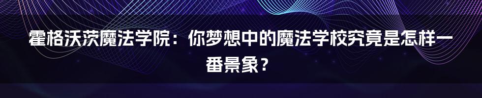 霍格沃茨魔法学院:你梦想中的魔法学校究竟是怎样一番景象?