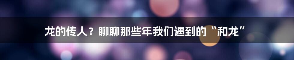 龙的传人?聊聊那些年我们遇到的“和龙”