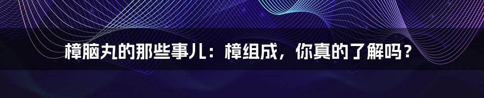 樟脑丸的那些事儿：樟组成，你真的了解吗？