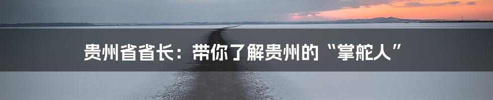 贵州省省长:带你了解贵州的“掌舵人”