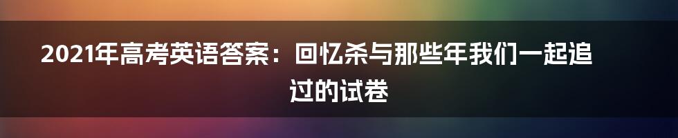 2021年高考英语答案:回忆杀与那些年我们一起追过的试卷