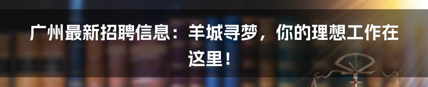 广州最新招聘信息:羊城寻梦,你的理想工作在这里!