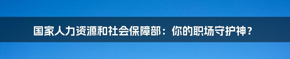 国家人力资源和社会保障部:你的职场守护神?
