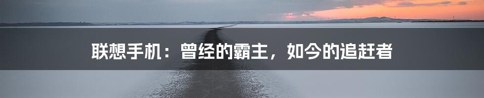 联想手机:曾经的霸主,如今的追赶者