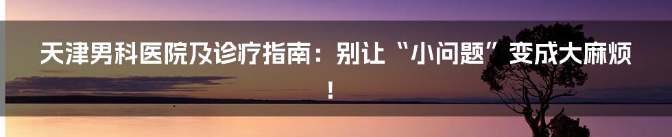 天津男科医院及诊疗指南:别让“小问题”变成大麻烦!