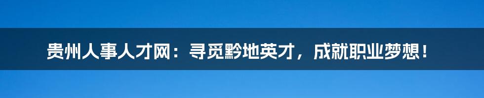 贵州人事人才网:寻觅黔地英才,成就职业梦想!
