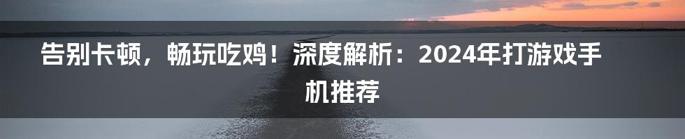 告别卡顿,畅玩吃鸡!深度解析:2024年打游戏手机推荐