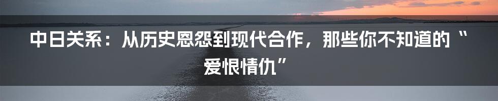 中日关系:从历史恩怨到现代合作,那些你不知道的“爱恨情仇”