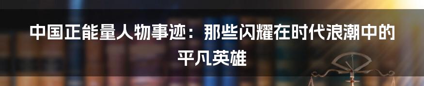 中国正能量人物事迹:那些闪耀在时代浪潮中的平凡英雄
