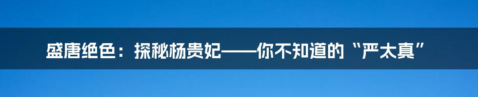 盛唐绝色:探秘杨贵妃——你不知道的“严太真”