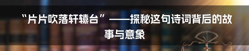 “片片吹落轩辕台”——探秘这句诗词背后的故事与意象