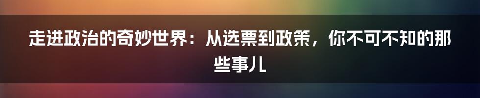 走进政治的奇妙世界:从选票到政策,你不可不知的那些事儿