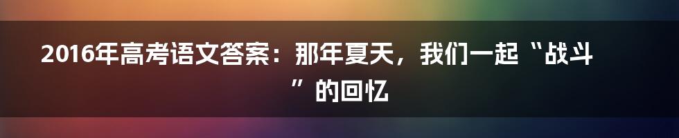 2016年高考语文答案:那年夏天,我们一起“战斗”的回忆