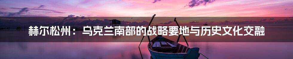 赫尔松州:乌克兰南部的战略要地与历史文化交融