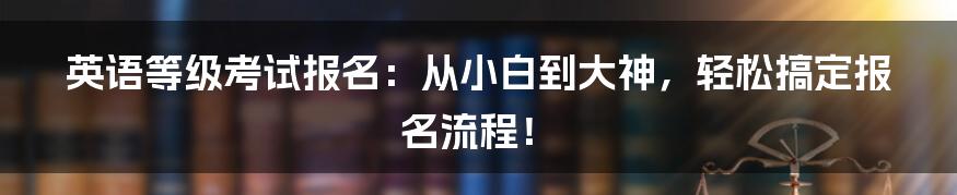英语等级考试报名:从小白到大神,轻松搞定报名流程!