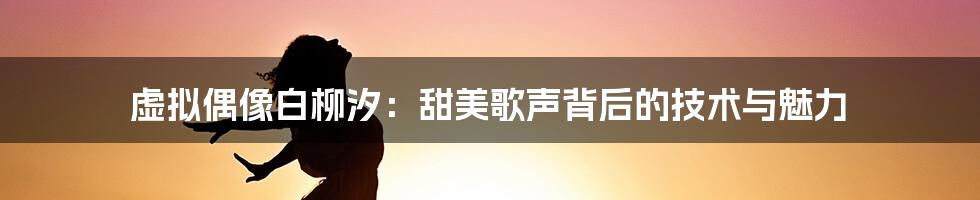 虚拟偶像白柳汐：甜美歌声背后的技术与魅力