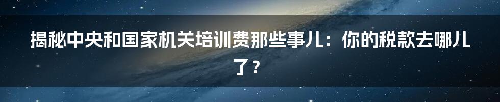 揭秘中央和国家机关培训费那些事儿:你的税款去哪儿了?