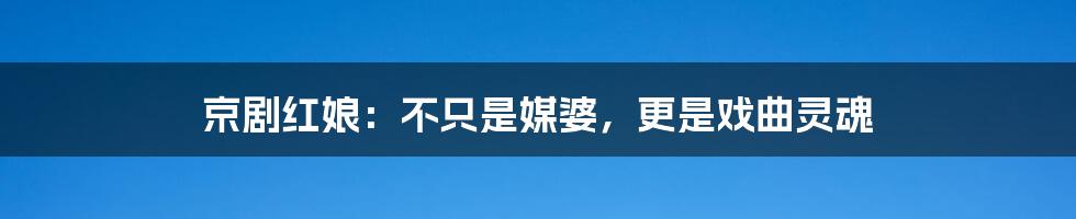 京剧红娘:不只是媒婆,更是戏曲灵魂