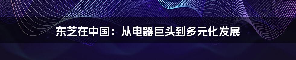 东芝在中国:从电器巨头到多元化发展