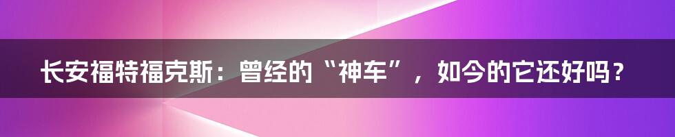 长安福特福克斯:曾经的“神车”,如今的它还好吗?