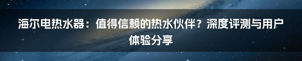 海尔电热水器:值得信赖的热水伙伴?深度评测与用户体验分享